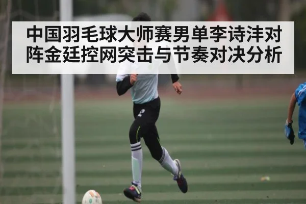 中国羽毛球大师赛男单李诗沣对阵金廷控网突击与节奏对决分析（kaiyun）